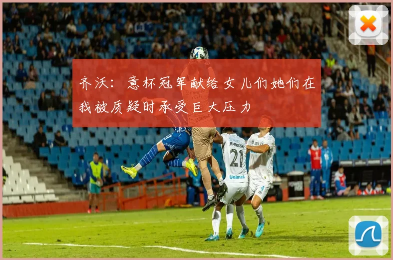 齐沃：意杯冠军献给女儿们她们在我被质疑时承受巨大压力
