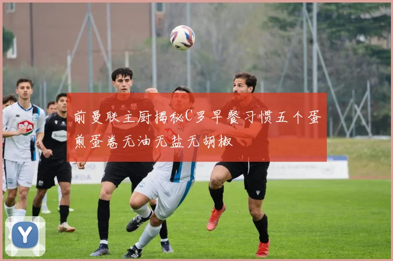前曼联主厨揭秘C罗早餐习惯五个蛋煎蛋卷无油无盐无胡椒