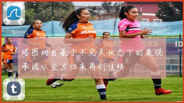 塔图姆自豪于不完美状态下的表现承诺以全力归来再创佳绩