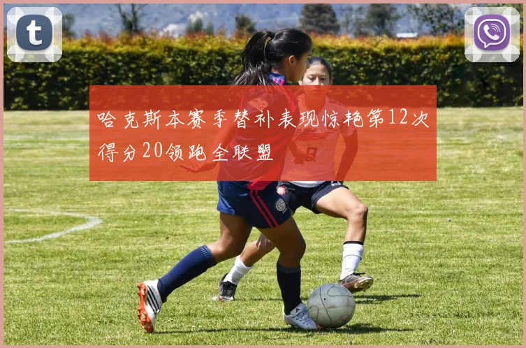 哈克斯本赛季替补表现惊艳第12次得分20领跑全联盟