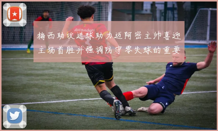 梅西助攻进球助力迈阿密主帅喜迎主场首胜并强调防守零失球的重要性