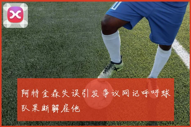 阿特金森失误引发争议网记呼吁球队果断解雇他