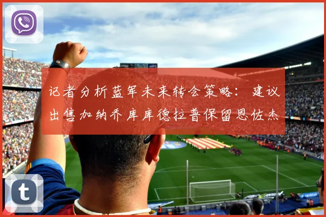 记者分析蓝军未来转会策略：建议出售加纳乔库库德拉普保留恩佐杰克逊