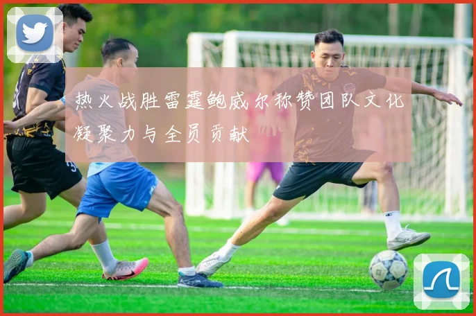 热火战胜雷霆鲍威尔称赞团队文化凝聚力与全员贡献