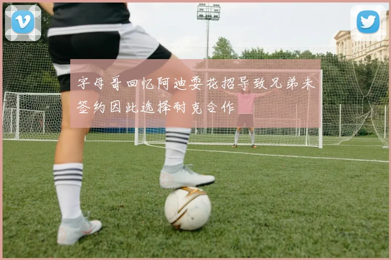 字母哥回忆阿迪耍花招导致兄弟未签约因此选择耐克合作